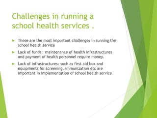 Challenges in running a
school health services .
 These are the most important challenges in running the
school health service
 Lack of funds: maintenance of health infrastructures
and payment of health personnel require money.
 Lack of infrastructures: such as first aid box and
equipments for screening, immunization etc are
important in implementation of school health service
 