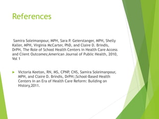 References
Samira Soleimanpour, MPH, Sara P. Geierstanger, MPH, Shelly
Kaller, MPH, Virginia McCarter, PhD, and Claire D. Brindis,
DrPH, The Role of School Health Centers in Health Care Access
and Client Outcomes;American Journal of Public Health, 2010,
Vol 1
 Victoria Keeton, RN, MS, CPNP, CNS, Samira Soleimanpour,
MPH, and Claire D. Brindis, DrPH:;School-Based Health
Centers in an Era of Health Care Reform: Building on
History,2011.
 