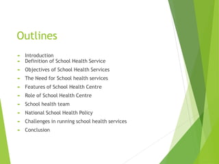 Outlines
 Introduction
 Definition of School Health Service
 Objectives of School Health Services
 The Need for School health services
 Features of School Health Centre
 Role of School Health Centre
 School health team
 National School Health Policy
 Challenges in running school health services
 Conclusion
 