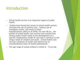 Introduction
 School health service is an important aspect of public
health.
 Studies have found that access to school health centers
increases the use of primary care , reduces use of
emergency rooms, and result in fewer
hospitalizations.(Kelly et al 2018). For over 40 yrs , the
growth of school health care services has evolved from
various public health needs to the development of a
specific collaborative model of care that is sensitive to the
unique needs of children and youth . School health care
services comprises of health care delivery by an
interdisciplinary team of health professionals .
 The age range of school children is within 6 - 14 yrs old.
 