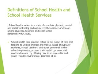 Definitions of School Health and
School Health Services
School health refers to a state of complete physical, mental
and social well being and not merely the absence of disease
among students, teachers and other school
personnel(WHO,2006).
 School health care services refers to the model of care that
respond to unique physical and mental issues of pupils or
students, school teachers, and other personnel in the
school to promote, protect their health , prevent and
control diseases by offering care in an accessible and
youth friendly environment. (Samiera et al).
 