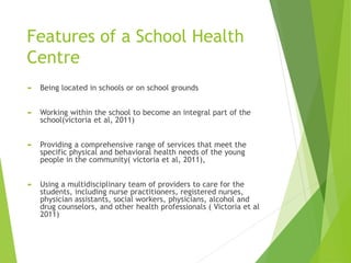 Features of a School Health
Centre
 Being located in schools or on school grounds
 Working within the school to become an integral part of the
school(victoria et al, 2011)
 Providing a comprehensive range of services that meet the
specific physical and behavioral health needs of the young
people in the community( victoria et al, 2011),
 Using a multidisciplinary team of providers to care for the
students, including nurse practitioners, registered nurses,
physician assistants, social workers, physicians, alcohol and
drug counselors, and other health professionals ( Victoria et al
2011)
 