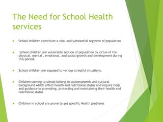 The Need for School Health
services
 School children constitute a vital and substantial segment of population
 School children are vulnerable section of population by virtue of the
physical, mental , emotional, and social growth and development during
this period.
 School children are exposed to various stressful situations.
 Children coming to school belong to socioeconomic and cultural
background which affect health and nutritional status and require help
and guidance in promoting, protecting and maintaining their health and
nutritional status
 Children in school are prone to get specific Health problems
 