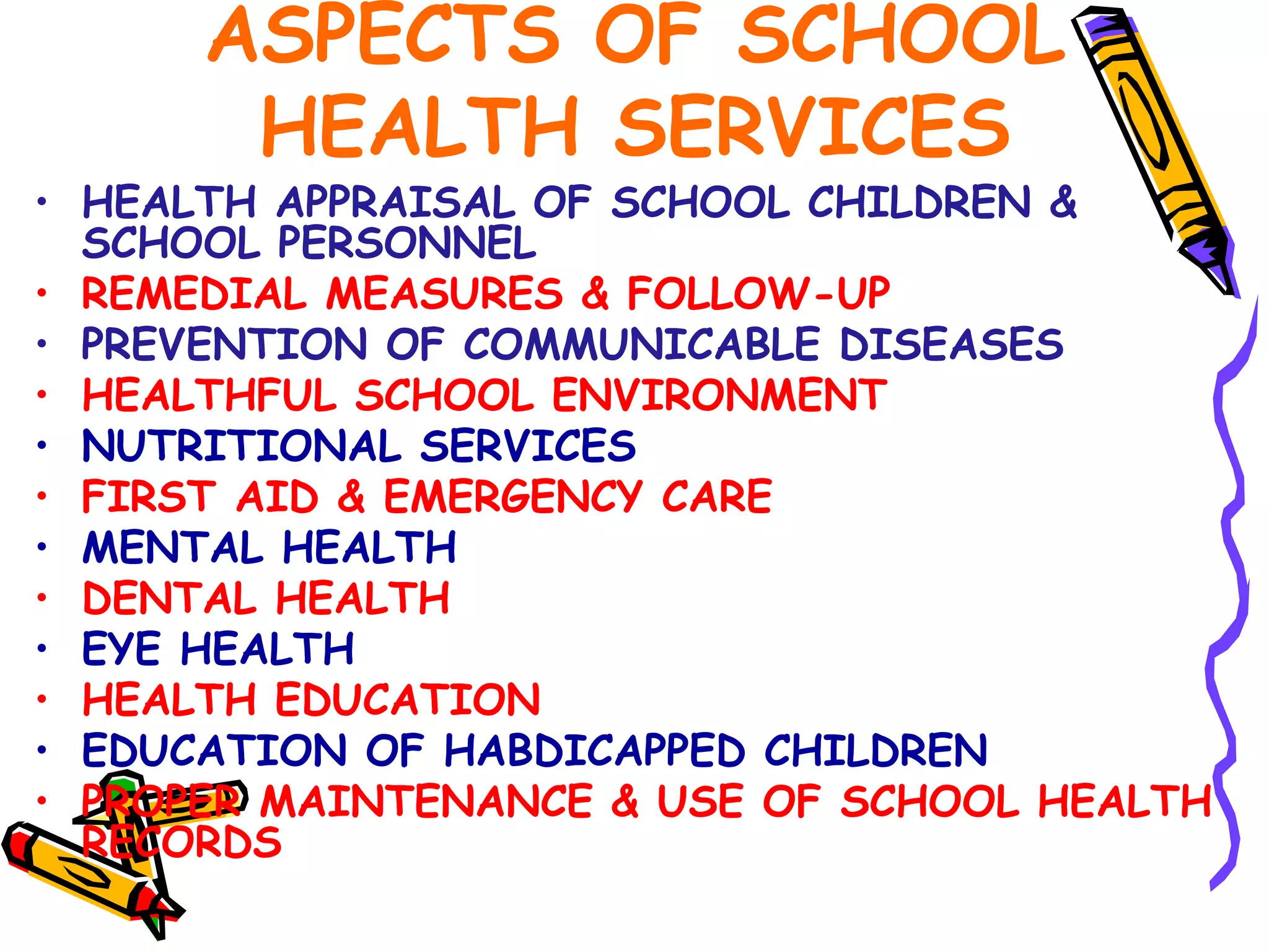 ASPECTS OF SCHOOL
HEALTH SERVICES
• HEALTH APPRAISAL OF SCHOOL CHILDREN &
SCHOOL PERSONNEL
• REMEDIAL MEASURES & FOLLOW-UP
• PREVENTION OF COMMUNICABLE DISEASES
• HEALTHFUL SCHOOL ENVIRONMENT
• NUTRITIONAL SERVICES
• FIRST AID & EMERGENCY CARE
• MENTAL HEALTH
• DENTAL HEALTH
• EYE HEALTH
• HEALTH EDUCATION
• EDUCATION OF HABDICAPPED CHILDREN
• PROPER MAINTENANCE & USE OF SCHOOL HEALTH
RECORDS
 