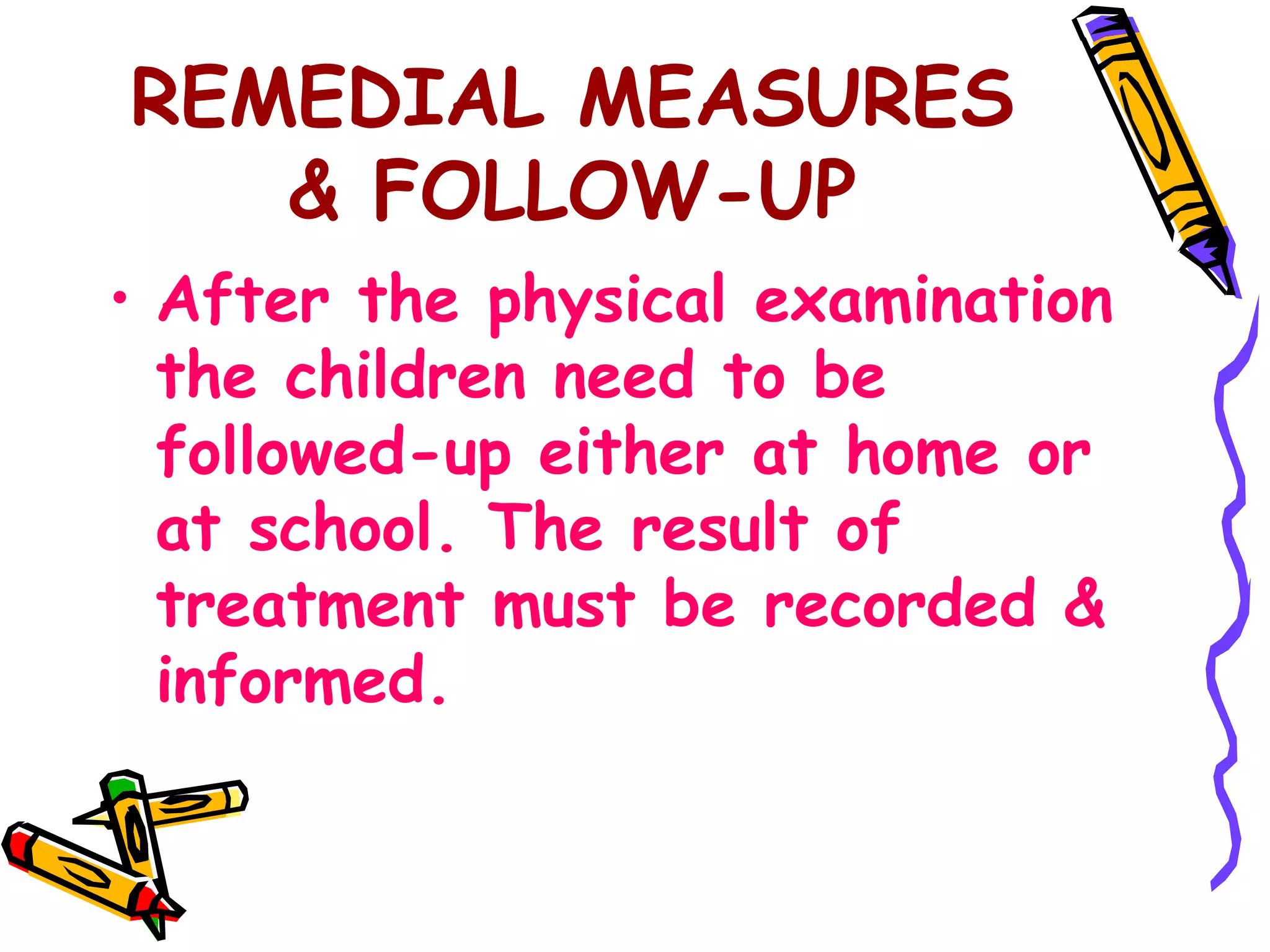 REMEDIAL MEASURES
& FOLLOW-UP
• After the physical examination
the children need to be
followed-up either at home or
at school. The result of
treatment must be recorded &
informed.
 