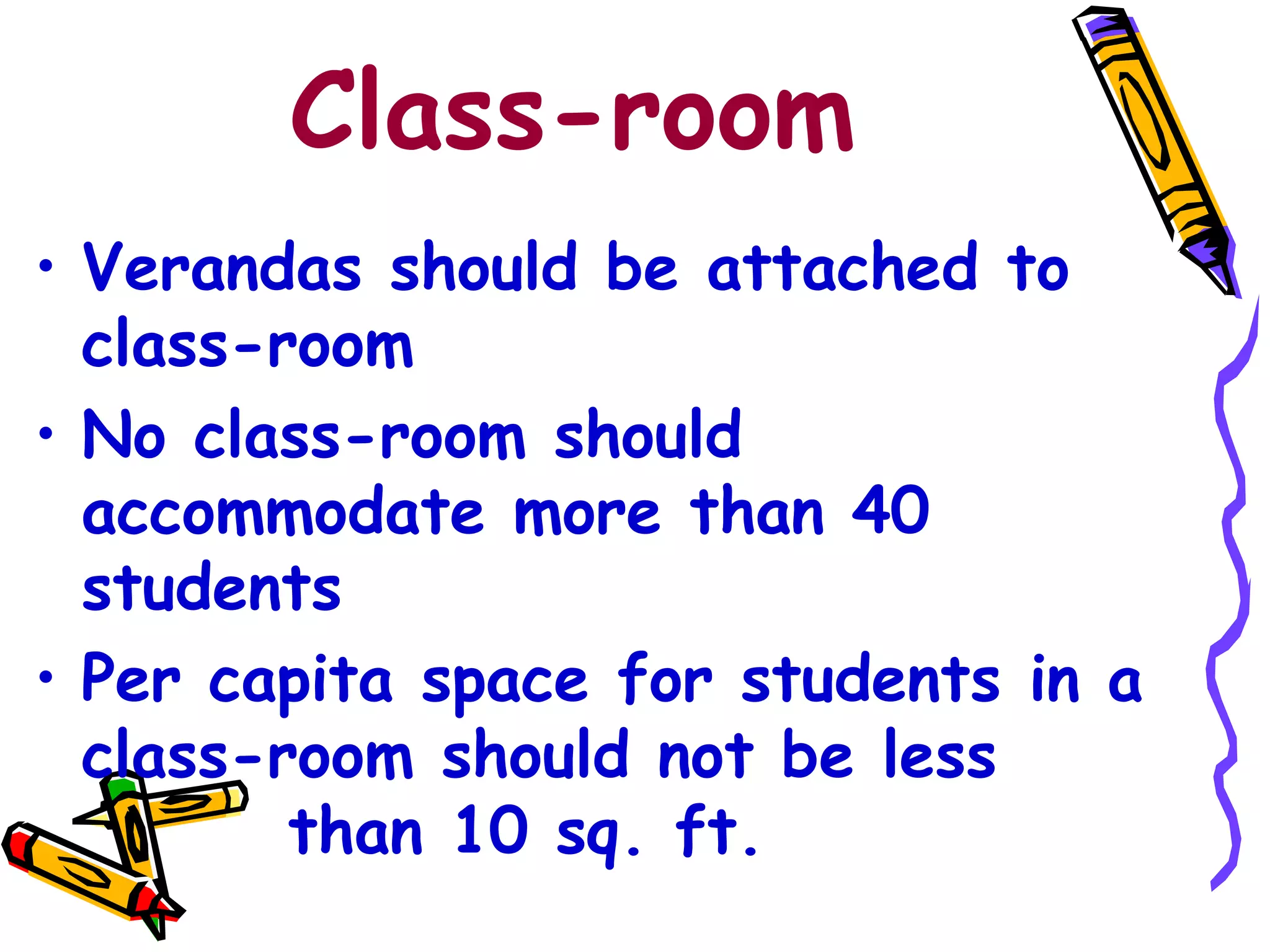 Class-room
• Verandas should be attached to
class-room
• No class-room should
accommodate more than 40
students
• Per capita space for students in a
class-room should not be less
than 10 sq. ft.
 