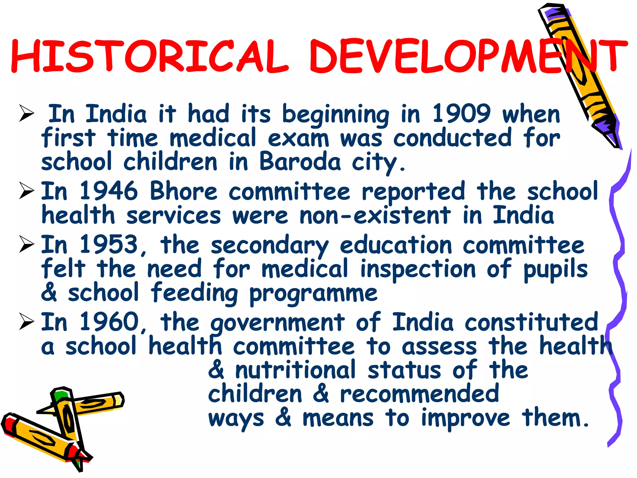 HISTORICAL DEVELOPMENT
 In India it had its beginning in 1909 when
first time medical exam was conducted for
school children in Baroda city.
 In 1946 Bhore committee reported the school
health services were non-existent in India
 In 1953, the secondary education committee
felt the need for medical inspection of pupils
& school feeding programme
 In 1960, the government of India constituted
a school health committee to assess the health
& nutritional status of the
children & recommended
ways & means to improve them.
 