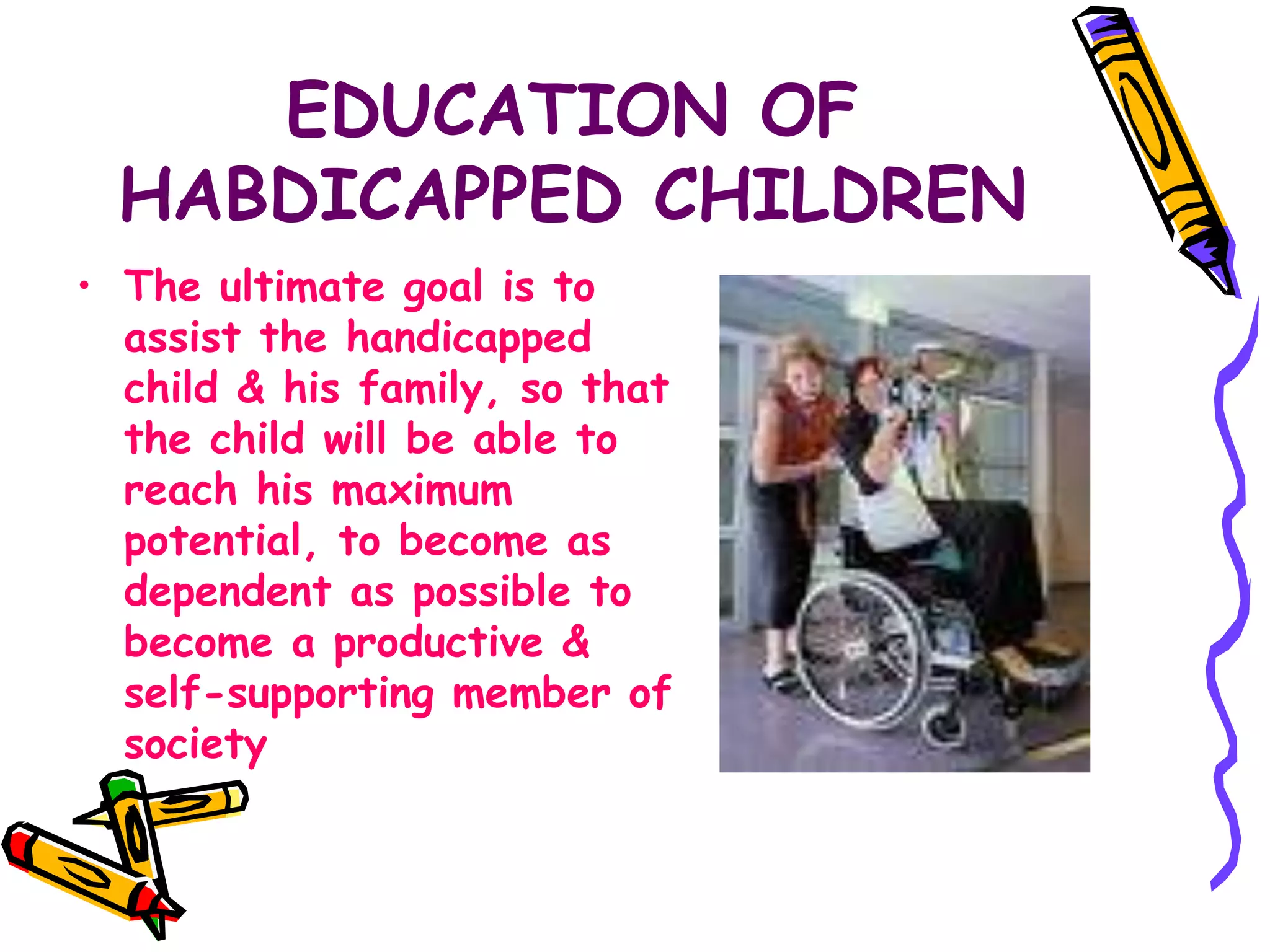 EDUCATION OF
HABDICAPPED CHILDREN
• The ultimate goal is to
assist the handicapped
child & his family, so that
the child will be able to
reach his maximum
potential, to become as
dependent as possible to
become a productive &
self-supporting member of
society
 