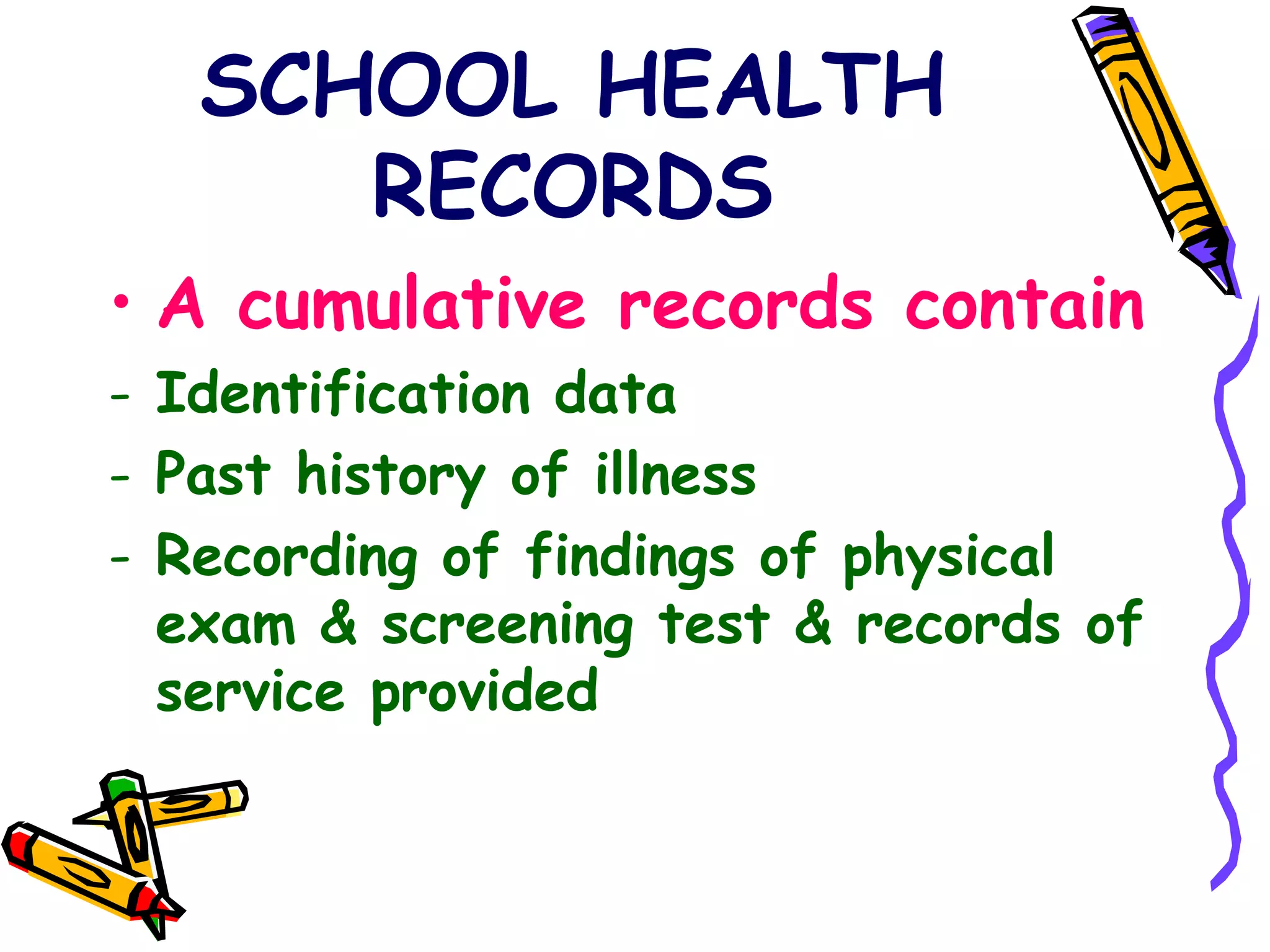 SCHOOL HEALTH
RECORDS
• A cumulative records contain
- Identification data
- Past history of illness
- Recording of findings of physical
exam & screening test & records of
service provided
 