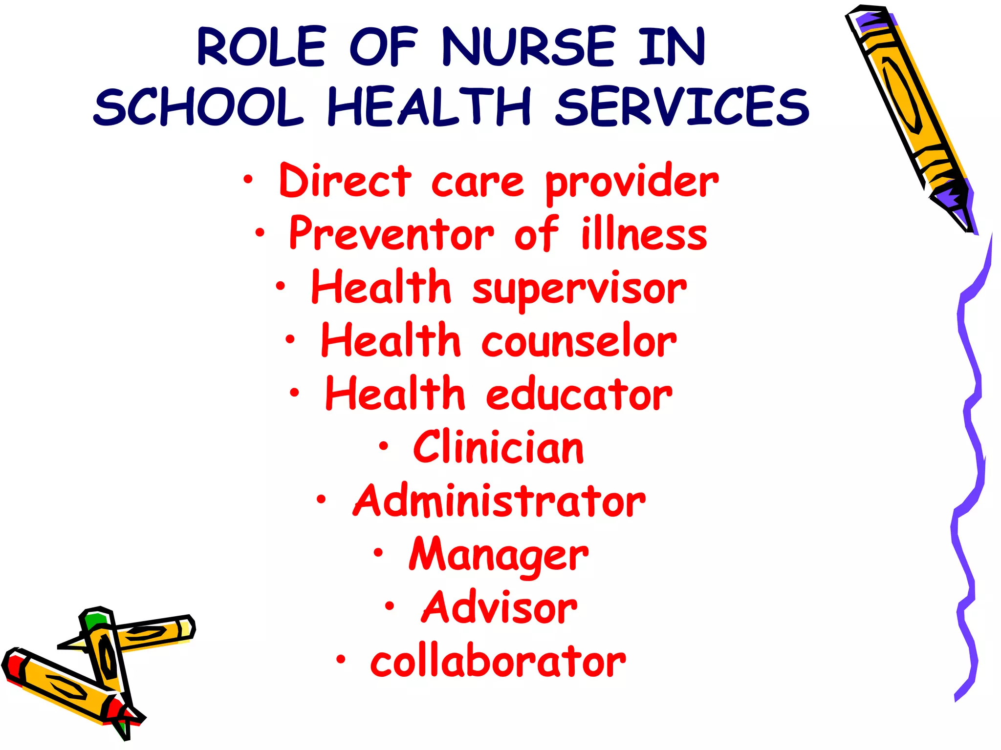 ROLE OF NURSE IN
SCHOOL HEALTH SERVICES
• Direct care provider
• Preventor of illness
• Health supervisor
• Health counselor
• Health educator
• Clinician
• Administrator
• Manager
• Advisor
• collaborator
 