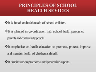 PRINCIPLES OF SCHOOL
HEALTH SEVICES
❖Itis based onhealthneeds of school children.
❖It is planned in co-ordination with school health personnel,
parentsandcommunitypeople.
❖It emphasize on health education to promote, protect, improve
and maintainhealth of childrenandstaff.
❖Itemphasizeonpromotiveandpreventiveaspects.
 