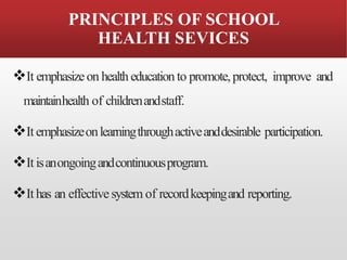 PRINCIPLES OF SCHOOL
HEALTH SEVICES
❖It emphasizeon healtheducationto promote,protect, improve and
maintainhealth of childrenandstaff.
❖Itemphasizeonlearningthroughactiveanddesirable participation.
❖Itisanongoingandcontinuousprogram.
❖Ithas an effectivesystem of recordkeepingand reporting.
 