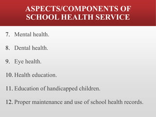 ASPECTS/COMPONENTS OF
SCHOOL HEALTH SERVICE
7. Mental health.
8. Dental health.
9. Eye health.
10. Health education.
11. Education of handicapped children.
12. Proper maintenance and use of school health records.
 