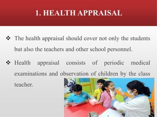 1. HEALTH APPRAISAL
❖ The health appraisal should cover not only the students
but also the teachers and other school personnel.
❖ Health appraisal consists of periodic medical
examinations and observation of children by the class
teacher.
 