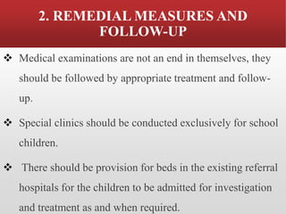 2. REMEDIAL MEASURES AND
FOLLOW-UP
❖ Medical examinations are not an end in themselves, they
should be followed by appropriate treatment and follow-
up.
❖ Special clinics should be conducted exclusively for school
children.
❖ There should be provision for beds in the existing referral
hospitals for the children to be admitted for investigation
and treatment as and when required.
 