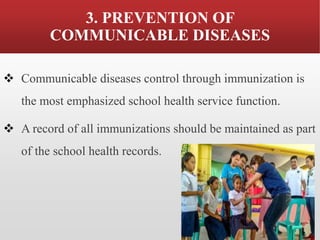 3. PREVENTION OF
COMMUNICABLE DISEASES
❖ Communicable diseases control through immunization is
the most emphasized school health service function.
❖ A record of all immunizations should be maintained as part
of the school health records.
 