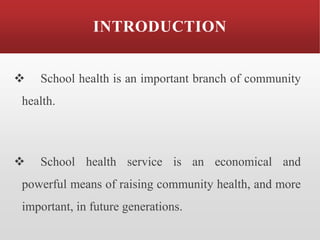 INTRODUCTION
❖ School health is an important branch of community
health.
❖ School health service is an economical and
powerful means of raising community health, and more
important, in future generations.
 