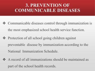 3. PREVENTION OF
COMMUNICABLE DISEASES
❖ Communicable diseases control through immunization is
the most emphasized school health service function.
❖ Protection of all school going children against
preventable disease by immunization according to the
National Immunization Schedule.
❖ A record of all immunizations should be maintained as
part of the school health records.
 