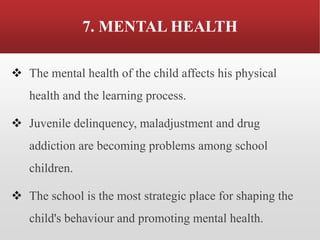 7. MENTAL HEALTH
❖ The mental health of the child affects his physical
health and the learning process.
❖ Juvenile delinquency, maladjustment and drug
addiction are becoming problems among school
children.
❖ The school is the most strategic place for shaping the
child's behaviour and promoting mental health.
 