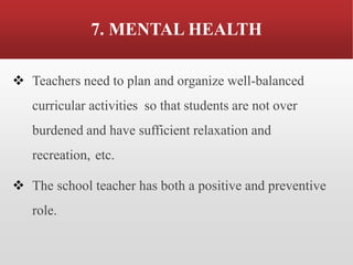 7. MENTAL HEALTH
❖ Teachers need to plan and organize well-balanced
curricular activities so that students are not over
burdened and have sufficient relaxation and
recreation, etc.
❖ The school teacher has both a positive and preventive
role.
 
