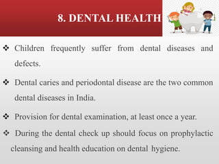 8. DENTAL HEALTH
❖ Children frequently suffer from dental diseases and
defects.
❖ Dental caries and periodontal disease are the two common
dental diseases in India.
❖ Provision for dental examination, at least once a year.
❖ During the dental check up should focus on prophylactic
cleansing and health education on dental hygiene.
 