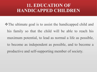 11. EDUCATION OF
HANDICAPPED CHILDREN
❖The ultimate goal is to assist the handicapped child and
his family so that the child will be able to reach his
maximum potential, to lead as normal a life as possible,
to become as independent as possible, and to become a
productive and self-supporting member of society.
 