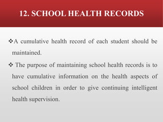 12. SCHOOL HEALTH RECORDS
❖A cumulative health record of each student should be
maintained.
❖ The purpose of maintaining school health records is to
have cumulative information on the health aspects of
school children in order to give continuing intelligent
health supervision.
 