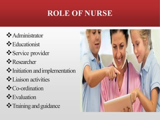 ROLE OF NURSE
❖Administrator
❖Educationist
❖Service provider
❖Researcher
❖Initiationandimplementation
❖Liaison activities
❖Co-ordination
❖Evaluation
❖Trainingandguidance
 
