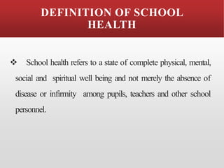 DEFINITION OF SCHOOL
HEALTH
❖ School health refers to a state of complete physical, mental,
social and spiritual well being and not merely the absence of
disease or infirmity among pupils, teachers and other school
personnel.
 