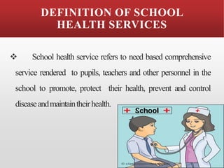 DEFINITION OF SCHOOL
HEALTH SERVICES
❖ School health service refers to need based comprehensive
service rendered to pupils, teachers and other personnel in the
school to promote, protect their health, prevent and control
diseaseandmaintaintheirhealth.
 