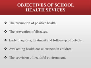 OBJECTIVES OF SCHOOL
HEALTH SEVICES
❖ The promotion of positive health.
❖ The prevention of diseases.
❖ Early diagnosis, treatment and follow-up of defects.
❖ Awakening health consciousness in children.
❖ The provision of healthful environment.
 