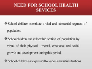 NEED FOR SCHOOL HEALTH
SEVICES
❖School children constitute a vital and substantial segment of
population.
❖Schoolchildren are vulnerable section of population by
virtue of their physical, mental, emotional and social
growthanddevelopmentduringthis period.
❖Schoolchildrenareexpressedto variousstressfulsituations.
 