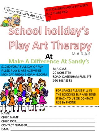 WWW.MAKEADIFFERENCEATSANDYS.COMMUNITY FOR CHILDREN AGED BETWEEN  8-12 YEARS OLD FAMILY DICOUNTS AVAILABLE School holiday’s Play Art Therapy At M.A.D.A.S  Make A Difference At Sandy’s £10.00 FOR A FULL DAY OF FUN FILLED PLAY & ART ACTIVITIES MONDAY-FRIDAY 9.00AM-6.00PM M.A.D.A.S 20 ILCHESTER ROAD, DAGENHAM RM8 2YS 020 89848383 FOR SPACES PLEASE FILL IN THE BOOKING SLIP AND SEND IT BACK TO US OR CONTACT USE BY PHONE NAME____________________________________________________ CHILD NAME______________________________________________ CHILD DOB________________________________________________ CONTACT NUMBER_________________________________________ E-MAIL___________________________________________________ 