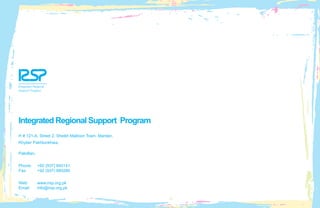 Integrated Regional Support Program
H # 121-A, Street 2, Sheikh Maltoon Town, Mardan,
Khyber Pakhtunkhwa,
Pakistan.
Phone:	 +92 (937) 840141
Fax:	 +92 (937) 880284
Web: 	 www.irsp.org.pk
Email: 	 info@irsp.org.pk
 