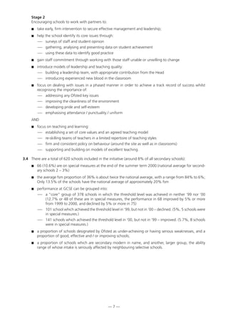 Stage 2
Encouraging schools to work with partners to:
 take early, firm intervention to secure effective management and leadership;
 help the school identify its core issues through:
— surveys of staff and student opinion
— gathering, analysing and presenting data on student achievement
— using these data to identify good practice
 gain staff commitment through working with those staff unable or unwilling to change
 introduce models of leadership and teaching quality:
— building a leadership team, with appropriate contribution from the Head
— introducing experienced new blood in the classroom
 focus on dealing with issues in a phased manner in order to achieve a track record of success whilst
recognising the importance of:
— addressing any Ofsted key issues
— improving the cleanliness of the environment
— developing pride and self-esteem
— emphasising attendance / punctuality / uniform
AND
 focus on teaching and learning:
— establishing a set of core values and an agreed teaching model
— re-skilling teams of teachers in a limited repertoire of teaching styles
— firm and consistent policy on behaviour (around the site as well as in classrooms)
— supporting and building on models of excellent teaching.
3.4 There are a total of 620 schools included in the initiative (around 8% of all secondary schools):
 66 (10.6%) are on special measures at the end of the summer term 2000 (national average for second-
ary schools 2 – 3%)
 the average fsm proportion of 36% is about twice the national average, with a range from 84% to 6%;
Only 13.5% of the schools have the national average of approximately 20% fsm
 performance at GCSE can be grouped into:
— a “core” group of 378 schools in which the threshold level was achieved in neither ‘99 nor ‘00
(12.7% or 48 of these are in special measures, the performance in 68 improved by 5% or more
from 1999 to 2000, and declined by 5% or more in 75)
— 101 school which achieved the threshold level in ‘99, but not in ‘00 – declined. (5%, 5 schools were
in special measures.)
— 141 schools which achieved the threshold level in ‘00, but not in ‘99 – improved. (5.7%, 8 schools
were in special measures.)
 a proportion of schools designated by Ofsted as under-achieving or having serious weaknesses, and a
proportion of good, effective and / or improving schools;
 a proportion of schools which are secondary modern in name, and another, larger group, the ability
range of whose intake is seriously affected by neighbouring selective schools.
— 7 —
 