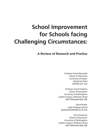 School Improvement
for Schools facing
Challenging Circumstances:
A Review of Research and Practice
Professor David Reynolds
School of Education
University of Exeter
Heavitree Road
EXETER EX1 2LU
Professor David Hopkins
School of Education
University of Nottingham
Jubilee Campus, Wollaton Road
NOTTINGHAM NG8 1BB
David Potter
Luda Cottage,Joyford
GLOUCESTERSHIRE GL16 7AS
Chris Chapman
School of Education
University of Nottingham
Jubilee Campus, Wollaton Road
NOTTINGHAM NG8 1BB
 