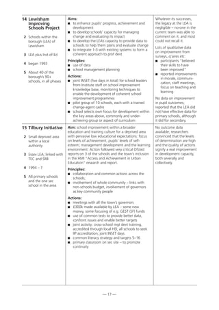 — 17 —
15 Tilbury Initiative
2 Small deprived area
within a local
authority
3 Essex LEA; linked with
TEC and SRB
4 1994 – 7
5 All primary schools
and the one sec
school in the area
Aim: school improvement within a broader
education and training culture for a deprived area
with pervasive low educational expectations: focus
on levels of achievement; pupils’ levels of self-
esteem; management development and the learning
environment. Action followed very critical Ofsted
reports on 3 of the schools and the town’s inclusion
in the HMI “Access and Achievement in Urban
Education” research and report.
Principles:
 collaboration and common actions across the
schools;
 involvement of whole community – links with
non-schools budget, involvement of governors
as key community people
Actions:
 meetings with all the town’s governors
 £300k made available by LEA – some new
money, some focusing of e.g. GEST (SF) funds
 use of common tests to provide better data,
confront issues and enable better targets
 joint activity: cross-school mgt devt training,
accredited through local HEI; all schools to seek
IIP accreditation; joint INSET days
 common literacy strategy and targets 5–16
 primary classroom on sec site – to promote
continuity
No outcome data
available; researchers
convinced that the levels
of determination are high
and the quality of actions
signify a real improvement
in development capacity,
both severally and
collectively.
14 Lewisham
Improving
Schools Project
2 Schools within the
borough (LEA) of
Lewisham
3 LEA plus Inst of Ed
4 began 1993
5 About 40 of the
borough’s 90+
schools, in all phases
Aims:
 to enhance pupils’ progress, achievement and
development
 to develop schools’ capacity for managing
change and evaluating its impact
 to develop the LEA’s capacity to provide data to
schools to help them plans and evaluate change
 to integrate 1-3 with existing systems to form a
coherent approach to prof devt
Principles:
 use of data
 school management planning
Actions:
 joint INSET (five days in total) for school leaders
from Institute staff on school improvement
knowledge base, monitoring techniques to
enable the development of coherent school
improvement programmes
 pilot group of 10 schools, each with a trained
change-agent cadre
 school selects own focus for development within
the key areas above, commonly and under-
achieving group or aspect of curriculum
Whatever its successes,
the legacy at the LEA is
negligible – no-one in the
current team was able to
comment on it, and most
could not recall it.
Lots of qualitative data
on improvement from
surveys, q’aires etc:
 participants “believed
their skills to have
been improved”
 reported improvements
in morale, communi-
cation, staff meetings,
focus on teaching and
learning
No data on improvement
in pupil outcomes;
reported that the LEA did
not have effective data for
primary schools, although
it did for secondary.
 