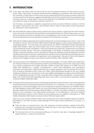 1 INTRODUCTION
1.1 In this report we outline what we have found out from the research literature, and the reports of practi-
tioners, about ‘what works’ to improve schools that face challenging circumstances. We concentrate upon
the ‘universals’ of what seems to work across the very varied settings that this group of schools inhabit, but
are very aware that the literature suggests that although many of the principles governing improvement are
universals, some are ‘context specific’ and must be tailored to the individual circumstances of each school
(we outline the range of schools/circumstances in Section 3).
For this reason, we propose to undertake a programme of visits to schools in different contexts in the first
few weeks of the Summer Term 2001, and will report fully on what our ideas about school improvement
are, additional to those reported here.
1.2 We should help the reader to begin with by outlining the various phases or stages that the school improve-
ment community of researchers and practitioners has passed through over the last fifteen years, as a con-
text to the literature that we concentrate upon in this publication, which mostly comes from the ‘third age’
of school improvement that has only been in existence for the last five or six years.
1.3 Although the intellectual background to school improvement can be traced back to Kurt Lewin, it was in the
first phase in the late 1970’s and early 1980’s that the field took shape as a distinct body of approaches and
scholars/practitioners. This first phase was epitomised by the OECD’s International School Improvement
Project (ISIP) (Hopkins 1987) but unfortunately many of the initiatives associated with this first phase of
school improvement were ‘free floating’, rather than representing a systematic, programmatic and coherent
approach to school change. There was correspondingly, in this phase, an emphasis upon organisational
change, school self evaluation and the ‘ownership of change’ by individual schools and teachers, but these
initiatives were loosely connected to student learning outcomes, both conceptually and practically, were vari-
able and fragmented in conception and application, and consequently in the eyes of most school improvers
and practices struggled to impact upon classroom practice (Hopkins 2001; Reynolds 1999).
1.4 The second phase of the development of school improvement began in the early 1990’s and resulted from
the interaction between school improvement and the school effectiveness communities. Early voices calling
for a merger of approaches and insights (Reynolds, Hopkins & Stoll 1993; Hopkins et al 1994; Gray et al
1996) were followed by a ‘synergy’ of perspectives in which both effectiveness and improvement
researchers and practitioners made contributions to a merged perspective (see for example the contribu-
tions of Hopkins, Reynolds & Stoll in Gray, et al 1996). School effectiveness brought to this new, merged
intellectual enterprise such contributions as the value added methodology for judging school effectiveness
and for disaggregating schools into their component parts of departments and teachers. It also brought a
large scale, known-to-be valid knowledge base about ‘what works’ at school level to potentiate student
outcomes (Teddlie & Reynolds 2000).
1.5 Third age school improvement practice and philosophy attempts to draw the lessons from these apparently
limited achievements of existing improvements and reforms. It is in evidence in a number of improvement
programmes in the United Kingdom such as the Improving the Quality of Education for All (IQEA) Project,
the High Reliability Schools (HRS) Project and many of the projects associated with the London Institute of
Education National School Improvement Network (NSIN). In Canada, it has been in evidence in the various
phases of work conducted in the Halton Board of Education. In the Netherlands in the Dutch National
School Improvement Project (further details on these programmes are available in Reynolds et al 1996;
Teddlie & Reynolds 2000; Hopkins, Ainscow & West 1994 and Hopkins 2001).
There are course variations between these various programmes that make any global assessment difficult.
Nevertheless, if one were to look at these exemplars of third wave school improvement as a group, it is
clear that:
 There has been an enhanced focus upon the importance of pupil outcomes. Instead of the earlier
emphasis upon changing the processes of schools, the focus is now upon seeing if these changes are
powerful enough to affect pupil outcomes;
 The learning level and the instructional behaviours of teachers have been increasingly targeted for
explicit attention, as well as the school level;
— 1 —
 