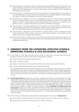There has been the creation of an infrastructure to enable the knowledge base, both ‘best practice’ and
research findings, to be utilised. This has involved an internal focus on collaborative patterns of staff
development that enable teachers to enquire into practice, and has involved external strategies for
dissemination and networking;
 There has been an increasing consciousness of the importance of ‘capacity building’. This includes not
only staff development, but also medium term strategic planning, change strategies that utilise ‘pressure
and support’, as well as the intelligent use of external support agencies;
 There has been an adoption of a ‘mixed’ methodological orientation, in which bodies of quantitative
data plus qualitative data are used to measure educational quality, and variation in that quality. This
includes an audit of existing classroom and school processes and outcomes, and comparison with
desired end states, in particular the education experiences of different pupil groups;
 There has been an increased emphasis upon the importance of ensuring reliability or ‘fidelity’ in pro-
gramme implementation across all organisational members within schools, a marked contrast with the
past when improvement programmes did not have to be organisationally ‘tight’;
 There has been an appreciation of the importance of cultural change in order to embed and sustain
school improvement. There has been a focus on a careful balance between ‘vision building’ and the
adapting of structures to support those aspirations;
 There has been also an increased concern to ensure that the improvement programmes relate to, and
impact upon, practitioners and practices through using increasingly sophisticated training, coaching and
development programmes.
2 FINDINGS FROM THE LITERATURE: EFFECTIVE SCHOOLS,
IMPROVING SCHOOLS  LESS SUCCESSFUL SCHOOLS
2.1 We’ve looked at a wide range of studies to get a handle on ‘what works’ and what schools facing chal-
lenging circumstances could do in their drive for improvement, including:
 studies of schools that improved rapidly over time;
 studies of ‘effective schools’;
 studies of schools that were less successful, and those who had serious long term difficulties;
 accounts of exemplary Headteachers who ‘turned round’ schools.
Some projects were aimed at whole school improvement, some at improving student performance. Some are
based upon one school - others are district or nationally based. Appendix Two summarises project organisation,
aims, principles and activities, and the strength of the evidence of success in raising student performance,
and in turning around schools that needed it. The features of effective programmes are summarised in
2.7–2.8.
2.2 School improvement describes a set of processes, managed from within the school (Stoll and Fink 1996),
targeted both at pupil achievement and the school’s ability to manage change (Ainscow, Hopkins et al 1994)
– a simultaneous focus on process and outcome. All authors stress the self-managing nature of the improving
school (Southworth 2000: schools are self-managing and self-improving organisations “aided from time to
time by external support”), apparently taking control of an externally-determined agenda – controlling,
rather than the objects of, change. This paper adopts the tighter definitions of effectiveness and
improvement used by Gray, Hopkins, Reynolds et al (1999; p5): if effectiveness describes above-expectation
pupil academic performance, improvement is an sustained upward trend in effectiveness. An improving
school is thus one which increases its effectiveness over time – the value-added it generates for pupils rises for
successive cohorts.
2.3 Certain features of improvement programmes flow necessarily from this concept of improvement:
 vision: without a concept of where we are trying to get to, the verb “to improve” has no meaning;
 monitoring: we must know where we are now in relation to the vision;
— 2 —
 