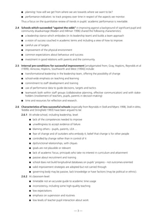 planning: how will we get from where we are towards where we want to be?
 performance indicators: to track progress over time in respect of the aspects we monitor.
Thus a focus on the quantitative review of trends in pupils’ academic performance is inevitable.
2.4 Schools which succeeded “against the odds” in improving against a background of significant pupil and
community disadvantage (Maden and Hillman 1996) shared the following characteristics:
 a leadership stance which embodies (in its leadership team) and builds a team approach
 a vision of success couched in academic terms and including a view of how to improve
 careful use of targets
 improvement of the physical environment
 common expectations about behaviour and success
 investment in good relations with parents and the community.
2.5 Internal pre-conditions for successful improvement [amalgamated from; Gray, Hopkins, Reynolds et al
(1999); Ainscow, Hopkins, Southworth and West (1994)] include:
 transformational leadership in the leadership team, offering the possibility of change
 school-wide emphasis on teaching and learning
 commitment to staff development and training
 use of performance data to guide decisions, targets and tactics
 teamwork both within staff groups (collaborative planning, effective communication) and with stake-
holders (involvement of teachers, pupils, parents in decision-making)
 time and resources for reflection and research.
2.6 Characteristics of less successful schools (especially from Reynolds in Stoll and Myers 1998, Stoll in ditto,
Teddlie and Stringfield 1993) have been argued to be:
2.6.1 At whole-school, including leadership, level:
 lack of the competences needed to improve
 unwillingness to accept evidence of failure
 blaming others - pupils, parents, LEA ...
 fear of change and of outsiders who embody it; belief that change is for other people
 controlled by change rather than in control of it
 dysfunctional relationships, with cliques
 goals are not plausible or relevant
 lack of academic focus; principals who take no interest in curriculum and attainment
 passive about recruitment and training
 school does not build longitudinal databases on pupils’ progress - not outcomes-oriented
 valid improvement strategies are adopted but not carried through
 governing body may be passive, lack knowledge or have factions (may be political or ethnic).
2.6.2 At classroom level:
 timetable not an accurate guide to academic time usage
 inconsistency, including some high-quality teaching
 low expectations
 emphasis on supervision and routines
 low levels of teacher:pupil interaction about work
— 3 —
 