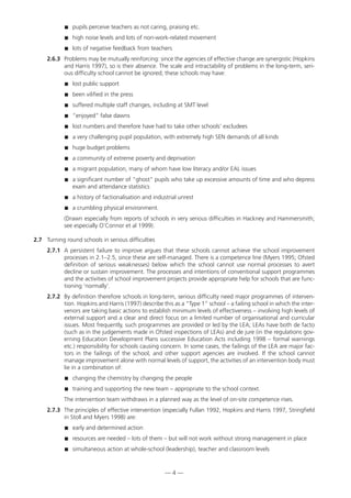 pupils perceive teachers as not caring, praising etc.
 high noise levels and lots of non-work-related movement
 lots of negative feedback from teachers
2.6.3 Problems may be mutually reinforcing: since the agencies of effective change are synergistic (Hopkins
and Harris 1997), so is their absence. The scale and intractability of problems in the long-term, seri-
ous difficulty school cannot be ignored; these schools may have:
 lost public support
 been vilified in the press
 suffered multiple staff changes, including at SMT level
 “enjoyed” false dawns
 lost numbers and therefore have had to take other schools’ excludees
 a very challenging pupil population, with extremely high SEN demands of all kinds
 huge budget problems
 a community of extreme poverty and deprivation
 a migrant population, many of whom have low literacy and/or EAL issues
 a significant number of “ghost” pupils who take up excessive amounts of time and who depress
exam and attendance statistics
 a history of factionalisation and industrial unrest
 a crumbling physical environment.
(Drawn especially from reports of schools in very serious difficulties in Hackney and Hammersmith;
see especially O’Connor et al 1999).
2.7 Turning round schools in serious difficulties
2.7.1 A persistent failure to improve argues that these schools cannot achieve the school improvement
processes in 2.1–2.5, since these are self-managed. There is a competence line (Myers 1995; Ofsted
definition of serious weaknesses) below which the school cannot use normal processes to avert
decline or sustain improvement. The processes and intentions of conventional support programmes
and the activities of school improvement projects provide appropriate help for schools that are func-
tioning ‘normally’.
2.7.2 By definition therefore schools in long-term, serious difficulty need major programmes of interven-
tion. Hopkins and Harris (1997) describe this as a “Type 1” school – a failing school in which the inter-
venors are taking basic actions to establish minimum levels of effectiveness – involving high levels of
external support and a clear and direct focus on a limited number of organisational and curricular
issues. Most frequently, such programmes are provided or led by the LEA; LEAs have both de facto
(such as in the judgements made in Ofsted inspections of LEAs) and de jure (in the regulations gov-
erning Education Development Plans successive Education Acts including 1998 – formal warnings
etc.) responsibility for schools causing concern. In some cases, the failings of the LEA are major fac-
tors in the failings of the school, and other support agencies are involved. If the school cannot
manage improvement alone with normal levels of support, the activities of an intervention body must
lie in a combination of:
 changing the chemistry by changing the people
 training and supporting the new team – appropriate to the school context.
The intervention team withdraws in a planned way as the level of on-site competence rises.
2.7.3 The principles of effective intervention (especially Fullan 1992, Hopkins and Harris 1997, Stringfield
in Stoll and Myers 1998) are:
 early and determined action
 resources are needed – lots of them – but will not work without strong management in place
 simultaneous action at whole-school (leadership), teacher and classroom levels
— 4 —
 