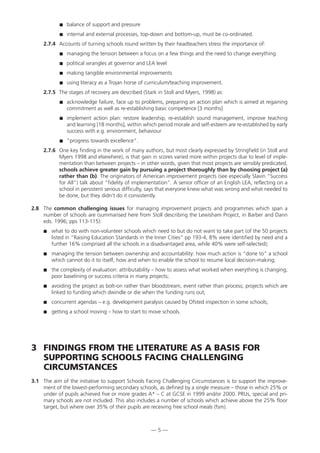 balance of support and pressure
 internal and external processes, top-down and bottom-up, must be co-ordinated.
2.7.4 Accounts of turning schools round written by their headteachers stress the importance of:
 managing the tension between a focus on a few things and the need to change everything
 political wrangles at governor and LEA level
 making tangible environmental improvements
 using literacy as a Trojan horse of curriculum/teaching improvement.
2.7.5 The stages of recovery are described (Stark in Stoll and Myers, 1998) as:
 acknowledge failure, face up to problems, preparing an action plan which is aimed at regaining
commitment as well as re-establishing basic competence [3 months]
 implement action plan: restore leadership, re-establish sound management, improve teaching
and learning [18 months], within which period morale and self-esteem are re-established by early
success with e.g. environment, behaviour
 “progress towards excellence”.
2.7.6 One key finding in the work of many authors, but most clearly expressed by Stringfield (in Stoll and
Myers 1998 and elsewhere), is that gain in scores varied more within projects due to level of imple-
mentation than between projects – in other words, given that most projects are sensibly predicated,
schools achieve greater gain by pursuing a project thoroughly than by choosing project (a)
rather than (b). The originators of American improvement projects (see especially Slavin “Success
for All”) talk about “fidelity of implementation”. A senior officer of an English LEA, reflecting on a
school in persistent serious difficulty, says that everyone knew what was wrong and what needed to
be done, but they didn’t do it consistently.
2.8 The common challenging issues for managing improvement projects and programmes which span a
number of schools are (summarised here from Stoll describing the Lewisham Project, in Barber and Dann
eds. 1996; pps 113-115):
 what to do with non-volunteer schools which need to but do not want to take part (of the 50 projects
listed in “Raising Education Standards in the Inner Cities” pp 193-4, 8% were identified by need and a
further 16% comprised all the schools in a disadvantaged area, while 40% were self-selected);
 managing the tension between ownership and accountability: how much action is “done to” a school
which cannot do it to itself, how and when to enable the school to resume local decision-making;
 the complexity of evaluation: attributability – how to assess what worked when everything is changing;
poor baselining or success criteria in many projects;
 avoiding the project as bolt-on rather than bloodstream, event rather than process; projects which are
linked to funding which dwindle or die when the funding runs out;
 concurrent agendas – e.g. development paralysis caused by Ofsted inspection in some schools;
 getting a school moving – how to start to move schools.
3 FINDINGS FROM THE LITERATURE AS A BASIS FOR
SUPPORTING SCHOOLS FACING CHALLENGING
CIRCUMSTANCES
3.1 The aim of the initiative to support Schools Facing Challenging Circumstances is to support the improve-
ment of the lowest-performing secondary schools, as defined by a single measure – those in which 25% or
under of pupils achieved five or more grades A* – C at GCSE in 1999 and/or 2000. PRUs, special and pri-
mary schools are not included. This also includes a number of schools which achieve above the 25% floor
target, but where over 35% of their pupils are receiving free school meals (fsm).
— 5 —
 