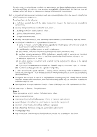 The schools vary considerably (see Para 3.4); they are numerous and diverse, including low-achieving, under-
achieving and failing schools – and some which are already highly effective schools. It is therefore expected
that each school will design an improvement strategy to fit its specific circumstances.
3.2 In formulating this improvement strategy, schools are encouraged to learn from the research into effective
school improvement programmes.
These have / are / do the following:
 a multi-level approach but with the stated improvement focus on the classroom and on academic
achievement;
 securing strong leadership at headteacher level, before ...
 ... building an effective leadership team, before ...
 ... gaining staff commitment, before ...
 ... a large input of resources;
 securing the understanding of, and, preferably, the involvement of, the community, especially parents;
 adopting the characteristics of high-reliability organisations:
i clarity of mission: a small number of clear, agreed and inflexible goals, with ambitious targets for
pupils’ academic achievement at their heart
ii careful monitoring of key systems to avoid cascading error
iii data richness, with good benchmarking and openness about performance data
iv standard operating procedures (SOPs), including an agreed model of teaching and consistent
implementation of agreed actions in teaching, managing learning behaviour, attendance etc.
v a focus on pupils at risk of failure
vi pro-active, extensive recruitment and targeted training, including the delivery of the agreed
teaching methods
vii rigorous performance evaluation to ascertain the rapid, early and continuous impact of initiatives
viii maintenance of equipment in the highest working order;
 a “club” structure with support, networks – a learning network which may involve HEI/LEA/other schools/
consultants; working with a multi-skilled support team which provides pressure as well as support; fidelity
of implementation;
 strong rules and processes at the start of the programme (and recognising that fulfilling the rules is more
important than the rules themselves!), with the school making greater input as confidence increases and
the school begins to turn;
 seeking a sense of early achievement through a clean-up campaign and some improvements to fabric.
3.3 We have sought to develop a 2 stage approach:
Stage 1
Devise a programme which is built on the following core values:
 every school can improve
 improvement must ultimately be assessed in terms of improved pupil outcomes
 every individual in the school has a contribution to make to the improvement
 start from where the school is but help staff to set high goals
 help schools help themselves and guard against creating dependency
 model good practice
 help heads / staff raise their expectations of what is possible and to see beyond the school.
— 6 —
 