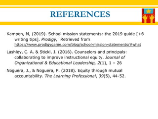 Kampen, M, (2019). School mission statements: the 2019 guide [+6
writing tips]. Prodigy, Retrieved from
https://www.prodigygame.com/blog/school-mission-statements/#what
Lashley, C. A. & Stickl, J. (2016). Counselors and principals:
collaborating to improve instructional equity. Journal of
Organizational & Educational Leadership, 2(1), 1 – 26
Noguera, J., & Noguera, P. (2018). Equity through mutual
accountability. The Learning Professional, 39(5), 44-52.
REFERENCES
 