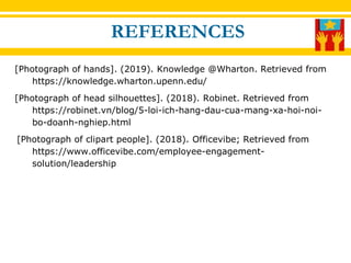 [Photograph of hands]. (2019). Knowledge @Wharton. Retrieved from
https://knowledge.wharton.upenn.edu/
[Photograph of head silhouettes]. (2018). Robinet. Retrieved from
https://robinet.vn/blog/5-loi-ich-hang-dau-cua-mang-xa-hoi-noi-
bo-doanh-nghiep.html
[Photograph of clipart people]. (2018). Officevibe; Retrieved from
https://www.officevibe.com/employee-engagement-
solution/leadership
REFERENCES
 