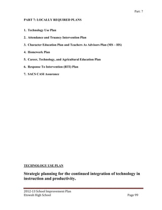 Part: 7

PART 7: LOCALLY REQUIRED PLANS


1. Technology Use Plan

2. Attendance and Truancy Intervention Plan

3. Character Education Plan and Teachers As Advisors Plan (MS – HS)

4. Homework Plan

5. Career, Technology, and Agricultural Education Plan

6. Response To Intervention (RTI) Plan

7. SACS CASI Assurance




TECHNOLOGY USE PLAN

Strategic planning for the continued integration of technology in
instruction and productivity.

2012-13 School Improvement Plan
Etowah High School                                                    Page 99
 