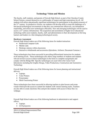 Part: 7


                               Technology Vision and Mission
The faculty, staff, students, and parents of Etowah High School, as part of the Cherokee County
School System, commit themselves to a philosophy of respect and high expectations for all. All
students will utilize educationally significant technologies for participation in the global economy of
the 21st century. As productive citizens, our students will develop skills to meet the challenges of a
fast-paced technological environment so that they can communicate effectively, use information
responsibly, and utilize new technologies efficiently. New and emerging technologies will be used to
access a 21st century infrastructure. The acquisition and assimilation of higher level educational
technology skills assist students, faculty, staff, and administration in their development as life-long
learners and leaders in a fast-changing technological society.

Hardware Assessment
Etowah High School makes use of the following items for student instruction:
    Hardwired Computer Labs
    Mobile Labs
    Desktops stations within classrooms
    Interactive whiteboards and accessories (Quizdoms, Airliners, Document Cameras.)

These technologies have been successful in providing differentiated instruction for students
at all learning levels. These technologies also allows large numbers of students and students
who do not have access to these technologies in the home to complete assignments and
comply with the Bridge Bill Specific technologies are used with in the Career Tech
laboratories including the Graphic Design, Video Productions, Construction and Automotive
Technology

Etowah High School makes use of the following items for lesson planning and instructional
delivery:
     Laptops
     Color Printers
     Postermaker
     Multi Functioning Printer

These technologies have been successful in allowing teachers to plan lessons and create
visuals which provide access to content for students with various learning styles. Teachers
are also able to create electronic files and provide students with access to these files via
webpage.



Etowah High School makes use of the following hardware in administrative and support
offices:
     Laptops
     LCD projectors

2012-13 School Improvement Plan
Etowah High School                                                               Page 100
 