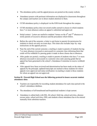 Part: 7

      The attendance policy and the appeal process are posted on the county website.

      Attendance posters with pertinent information are displayed in classrooms throughout
       the campus and teachers are to direct student attention to them.

      CCSD attendance policy is displayed via the EHS kiosk throughout the campus.

      CCSD attendance policy does not award credits earned in classes in which students
       have 7 or more absences unless an appeal is submitted and approved.

      Initial contact: Letters are mailed to students’ homes on the 4th and 7th absences to
       notify parents of excessive absences and the procedures which follow.

      Before the end of the semester, a letter is sent home to parents for permission for
       students to check out early on exam days. This letter also includes step- by- step
       instructions on the appeals process.
      Near the end of the current semester, a mailing is made to parents of students having
       7 or more absences (excused or unexcused) in a semester class informing them that
       credit will be withheld if a passing grade is made in those classes due to absences.
      After grades are posted, a mailing is made to parents of students who have 7 or more
       absences (excused or unexcused) in a semester class and a passing grade that an
       appeal has been generated to the school’s Attendance Committee to receive withheld
       credit.
      After appeals have been reviewed and determination has been made on the status of
       appeals by the principal, updated transcripts are mailed to those students for whom
       appeals were approved and status notification via mailing is made to those students
       for whom an appeal was not approved.

Section II: Etowah High School uses the following protocol to insure accurate student
attendance data:

      Teachers are responsible for recording student attendance for each class period in the
       school’s attendance database.

      The attendance of all homebound and hospitalized students is kept current.

      Attendance is edited daily with ISS, Alt school, field trip, school activities, absence
       excuse notes, school activities, OSS, and students whose attendance has to be entered
       manually from substitute teachers.




2012-13 School Improvement Plan
Etowah High School                                                               Page 105
 