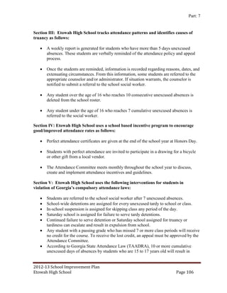 Part: 7


Section III: Etowah High School tracks attendance patterns and identifies causes of
truancy as follows:

      A weekly report is generated for students who have more than 5 days unexcused
       absences. These students are verbally reminded of the attendance policy and appeal
       process.

      Once the students are reminded, information is recorded regarding reasons, dates, and
       extenuating circumstances. From this information, some students are referred to the
       appropriate counselor and/or administrator. If situation warrants, the counselor is
       notified to submit a referral to the school social worker.

      Any student over the age of 16 who reaches 10 consecutive unexcused absences is
       deleted from the school roster.

      Any student under the age of 16 who reaches 7 cumulative unexcused absences is
       referred to the social worker.

Section IV: Etowah High School uses a school based incentive program to encourage
good/improved attendance rates as follows:

      Perfect attendance certificates are given at the end of the school year at Honors Day.

      Students with perfect attendance are invited to participate in a drawing for a bicycle
       or other gift from a local vendor.

      The Attendance Committee meets monthly throughout the school year to discuss,
       create and implement attendance incentives and guidelines.

Section V: Etowah High School uses the following interventions for students in
violation of Georgia’s compulsory attendance laws:

      Students are referred to the school social worker after 7 unexcused absences.
      School-wide detentions are assigned for every unexcused tardy to school or class.
      In-school suspension is assigned for skipping class any period of the day.
      Saturday school is assigned for failure to serve tardy detentions.
      Continued failure to serve detention or Saturday school assigned for truancy or
       tardiness can escalate and result in expulsion from school.
      Any student with a passing grade who has missed 7 or more class periods will receive
       no credit for the course. To receive the lost credit, an appeal must be approved by the
       Attendance Committee.
      According to Georgia State Attendance Law (TAADRA), 10 or more cumulative
       unexcused days of absences by students who are 15 to 17 years old will result in


2012-13 School Improvement Plan
Etowah High School                                                               Page 106
 