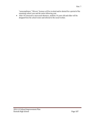 Part: 7

       “noncompliance.” Drivers’ licenses will be revoked and/or denied for a period of the
       remaining school year and the entire following year.
      After 10 consecutive unexcused absences, students 16 years old and older will be
       dropped from the school roster and referred to the social worker.




2012-13 School Improvement Plan
Etowah High School                                                             Page 107
 
